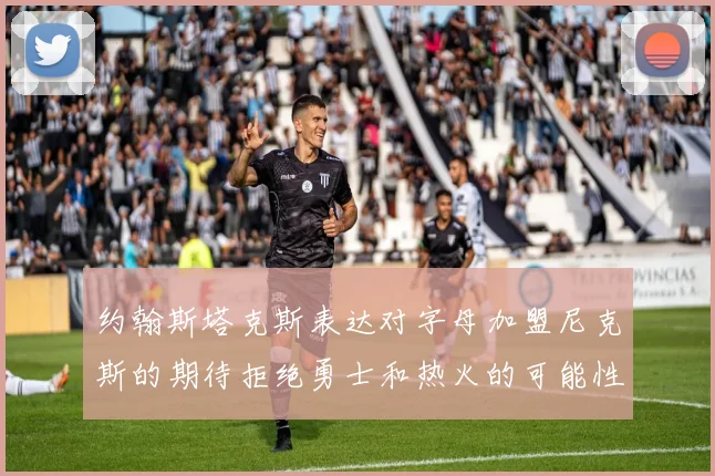 约翰斯塔克斯表达对字母加盟尼克斯的期待拒绝勇士和热火的可能性