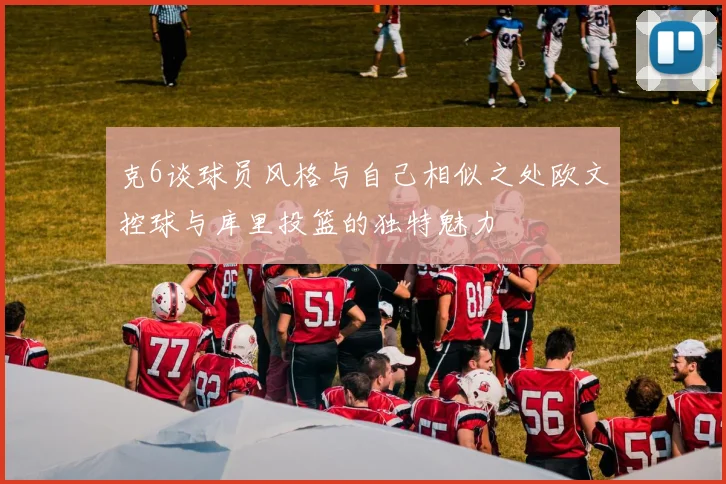 克6谈球员风格与自己相似之处欧文控球与库里投篮的独特魅力