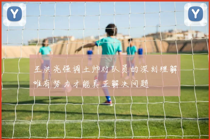 王洪亮强调土帅对队员的深刻理解唯有努力才能真正解决问题