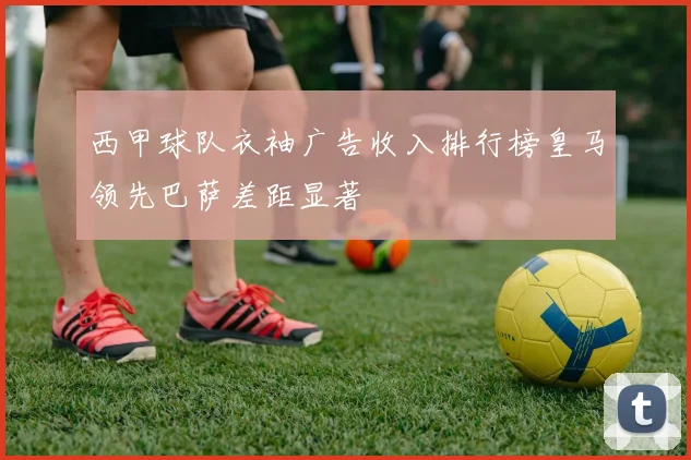 西甲球队衣袖广告收入排行榜皇马领先巴萨差距显著