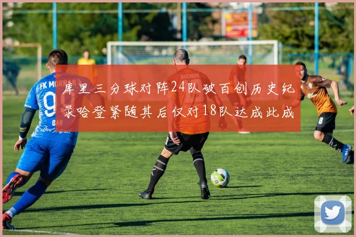 库里三分球对阵24队破百创历史纪录哈登紧随其后仅对18队达成此成就