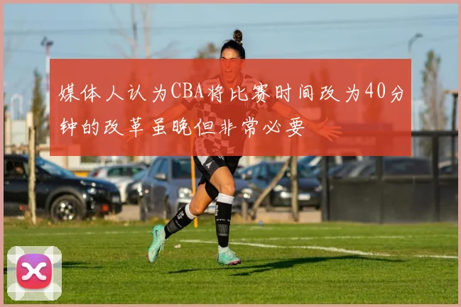 媒体人认为CBA将比赛时间改为40分钟的改革虽晚但非常必要