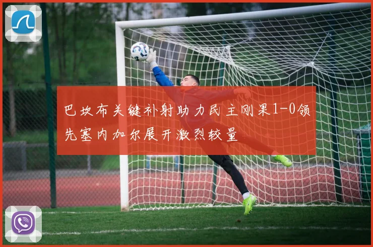 巴坎布关键补射助力民主刚果1-0领先塞内加尔展开激烈较量