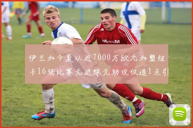 伊兰加今夏以近7000万欧元加盟纽卡16场比赛无进球无助攻仅造1点引发热议