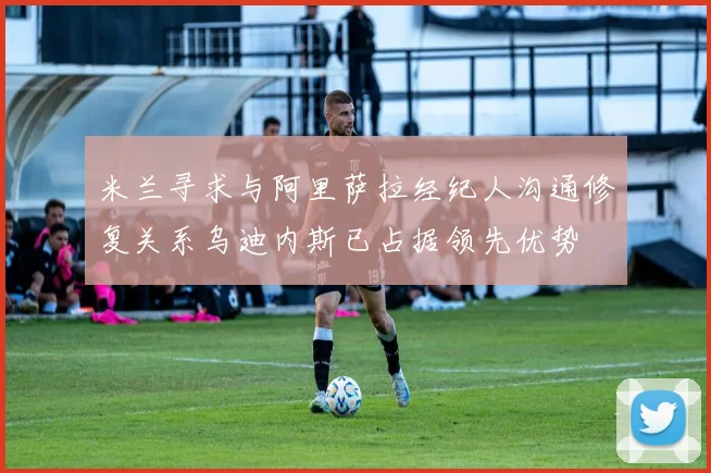 米兰寻求与阿里萨拉经纪人沟通修复关系乌迪内斯已占据领先优势