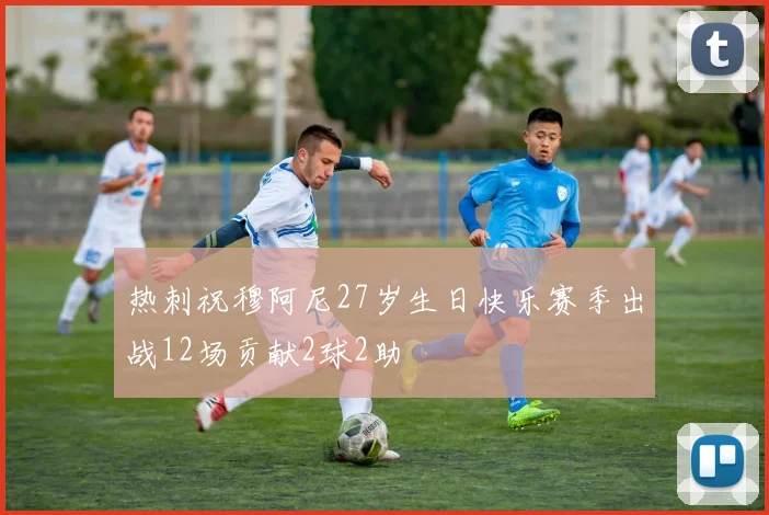 热刺祝穆阿尼27岁生日快乐赛季出战12场贡献2球2助