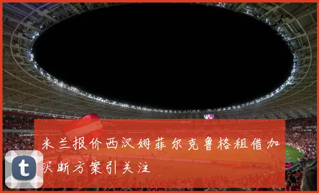 米兰报价西汉姆菲尔克鲁格租借加买断方案引关注