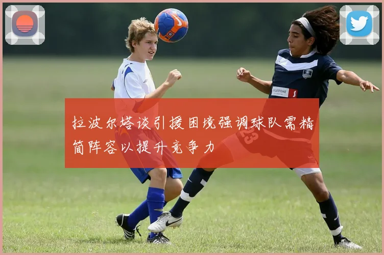 拉波尔塔谈引援困境强调球队需精简阵容以提升竞争力