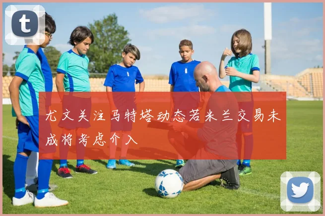 尤文关注马特塔动态若米兰交易未成将考虑介入
