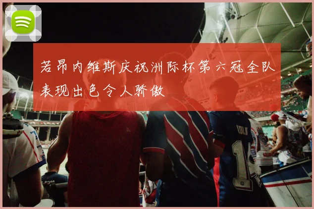 若昂内维斯庆祝洲际杯第六冠全队表现出色令人骄傲