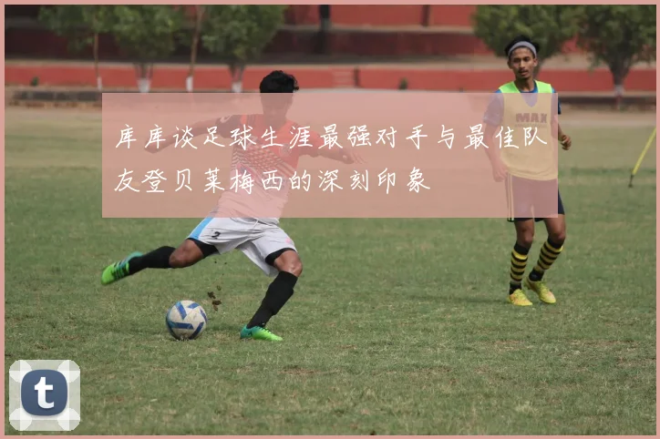 库库谈足球生涯最强对手与最佳队友登贝莱梅西的深刻印象