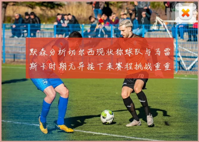 默森分析切尔西现状称球队与马雷斯卡时期无异接下来赛程挑战重重