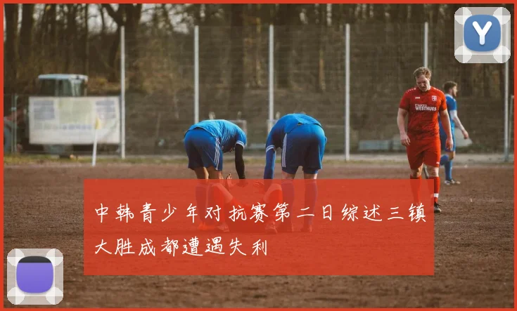 中韩青少年对抗赛第二日综述三镇大胜成都遭遇失利