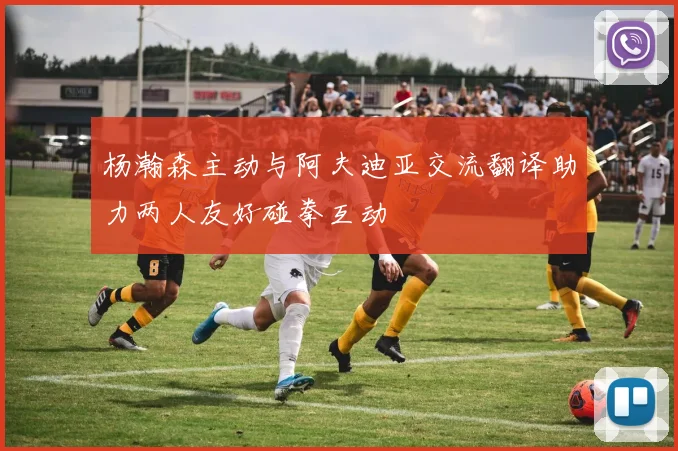 杨瀚森主动与阿夫迪亚交流翻译助力两人友好碰拳互动