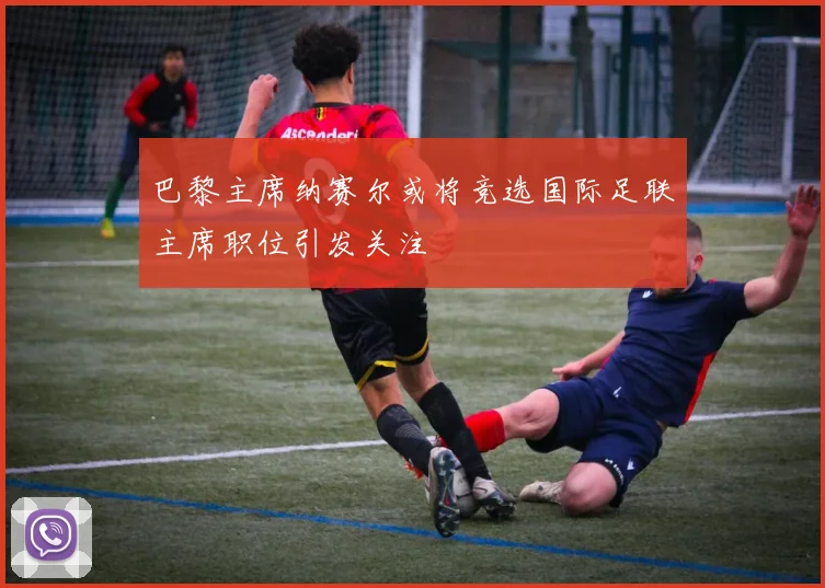 巴黎主席纳赛尔或将竞选国际足联主席职位引发关注