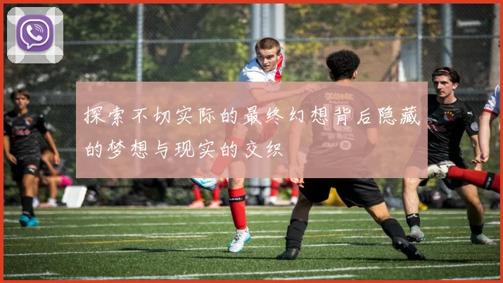 探索不切实际的最终幻想背后隐藏的梦想与现实的交织
