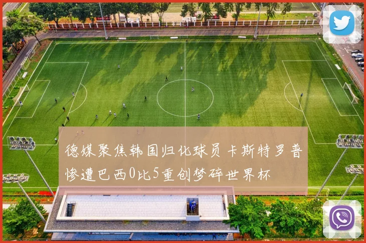 德媒聚焦韩国归化球员卡斯特罗普惨遭巴西0比5重创梦碎世界杯