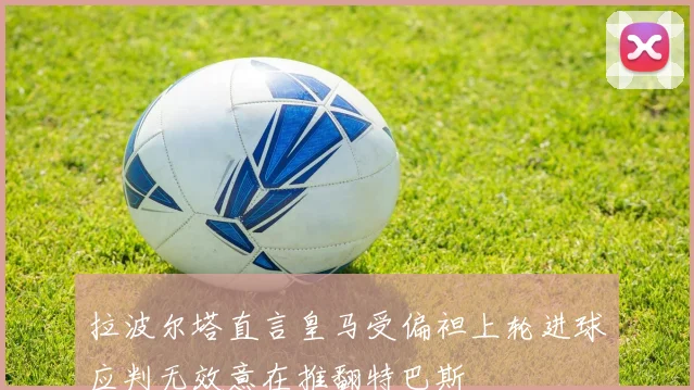 拉波尔塔直言皇马受偏袒上轮进球应判无效意在推翻特巴斯