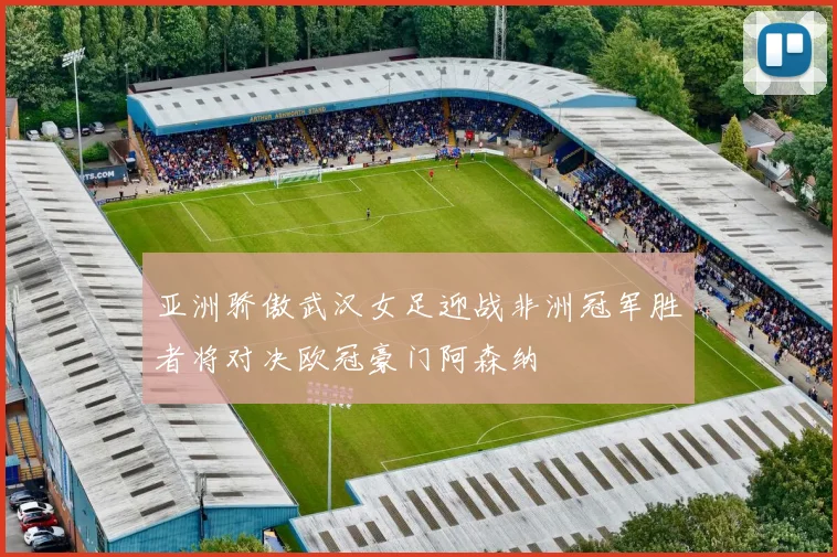 亚洲骄傲武汉女足迎战非洲冠军胜者将对决欧冠豪门阿森纳
