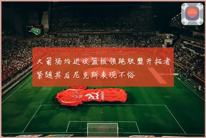 火箭场均进攻篮板领跑联盟开拓者紧随其后尼克斯表现不俗