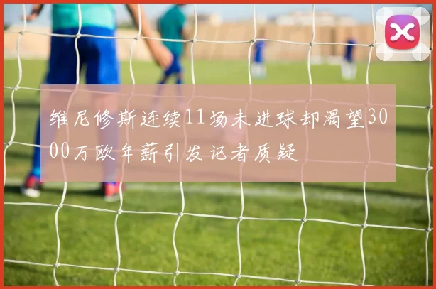 维尼修斯连续11场未进球却渴望3000万欧年薪引发记者质疑
