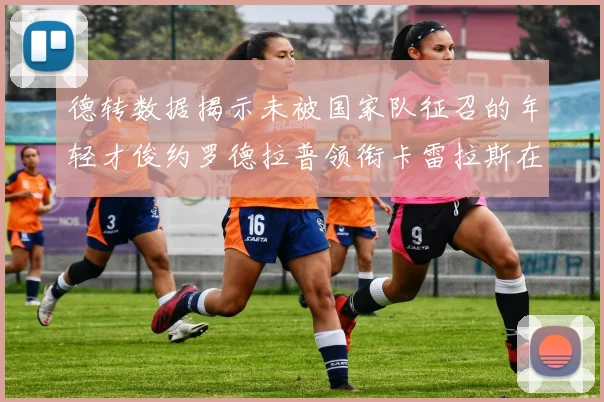 德转数据揭示未被国家队征召的年轻才俊约罗德拉普领衔卡雷拉斯在列