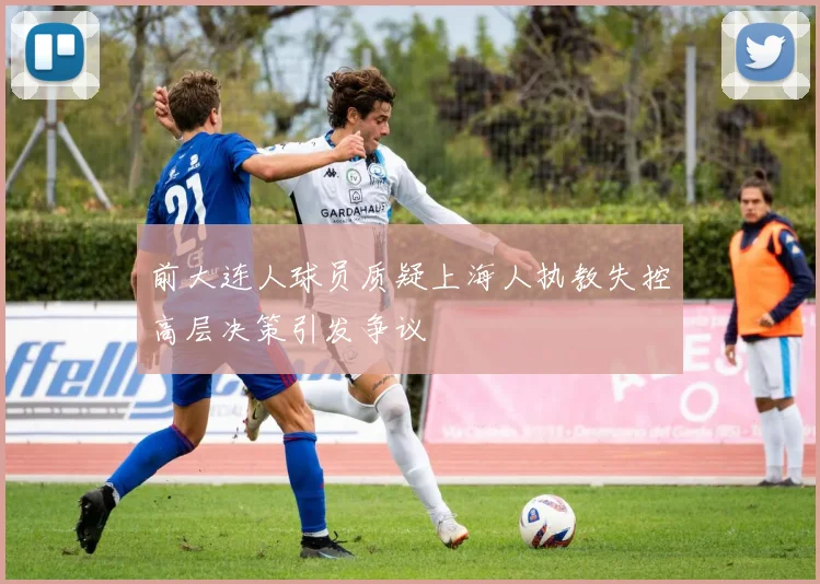 前大连人球员质疑上海人执教失控高层决策引发争议