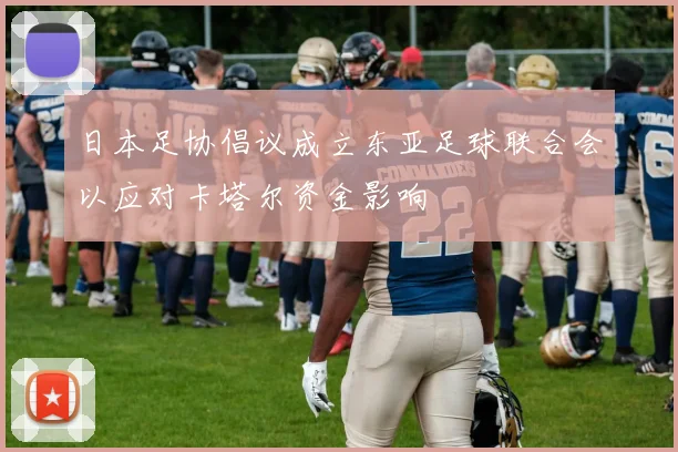日本足协倡议成立东亚足球联合会以应对卡塔尔资金影响