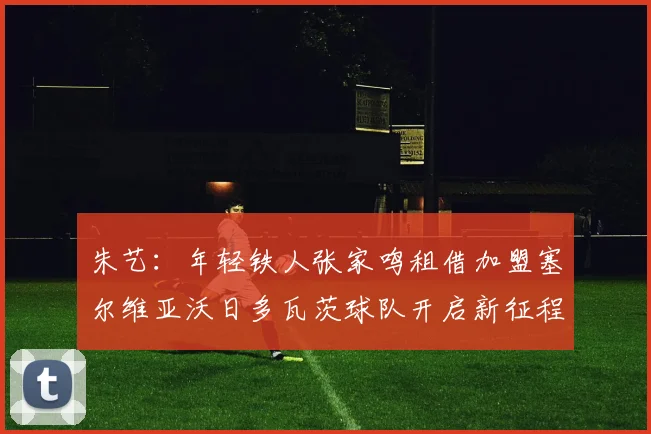 朱艺：年轻铁人张家鸣租借加盟塞尔维亚沃日多瓦茨球队开启新征程