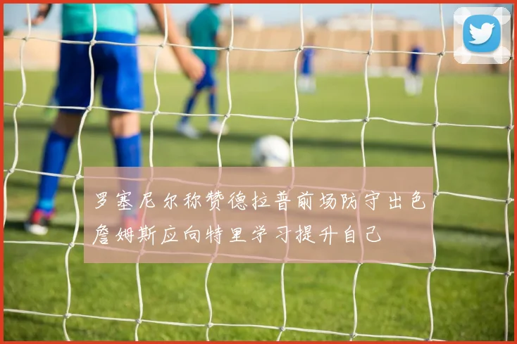 罗塞尼尔称赞德拉普前场防守出色詹姆斯应向特里学习提升自己