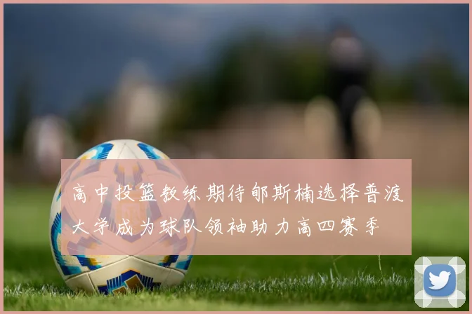 高中投篮教练期待郇斯楠选择普渡大学成为球队领袖助力高四赛季