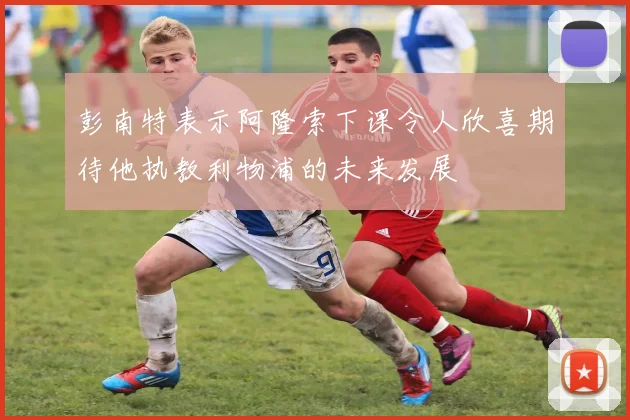 彭南特表示阿隆索下课令人欣喜期待他执教利物浦的未来发展