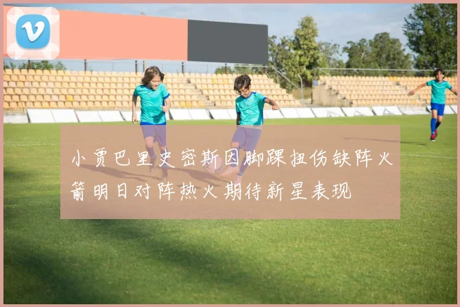 小贾巴里史密斯因脚踝扭伤缺阵火箭明日对阵热火期待新星表现