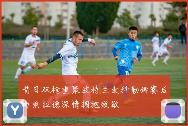 昔日双枪重聚波特兰麦科勒姆赛后与利拉德深情拥抱致敬